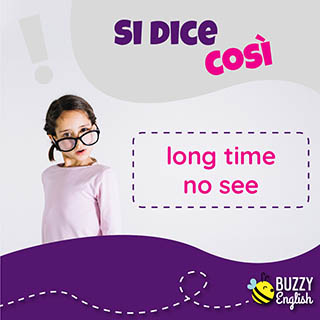 Long time no see, da quanto tempo non ci vediamo!